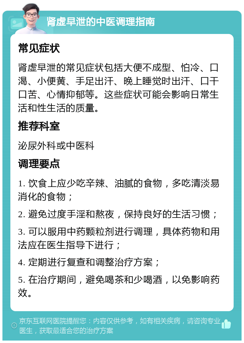 肾虚早泄的中医调理指南 常见症状 肾虚早泄的常见症状包括大便不成型、怕冷、口渴、小便黄、手足出汗、晚上睡觉时出汗、口干口苦、心情抑郁等。这些症状可能会影响日常生活和性生活的质量。 推荐科室 泌尿外科或中医科 调理要点 1. 饮食上应少吃辛辣、油腻的食物，多吃清淡易消化的食物； 2. 避免过度手淫和熬夜，保持良好的生活习惯； 3. 可以服用中药颗粒剂进行调理，具体药物和用法应在医生指导下进行； 4. 定期进行复查和调整治疗方案； 5. 在治疗期间，避免喝茶和少喝酒，以免影响药效。