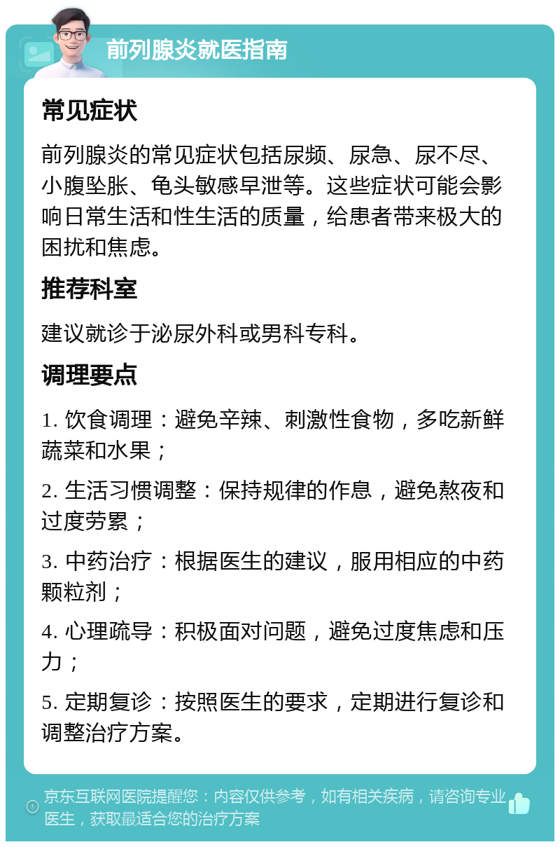 前列腺炎就医指南 常见症状 前列腺炎的常见症状包括尿频、尿急、尿不尽、小腹坠胀、龟头敏感早泄等。这些症状可能会影响日常生活和性生活的质量，给患者带来极大的困扰和焦虑。 推荐科室 建议就诊于泌尿外科或男科专科。 调理要点 1. 饮食调理：避免辛辣、刺激性食物，多吃新鲜蔬菜和水果； 2. 生活习惯调整：保持规律的作息，避免熬夜和过度劳累； 3. 中药治疗：根据医生的建议，服用相应的中药颗粒剂； 4. 心理疏导：积极面对问题，避免过度焦虑和压力； 5. 定期复诊：按照医生的要求，定期进行复诊和调整治疗方案。