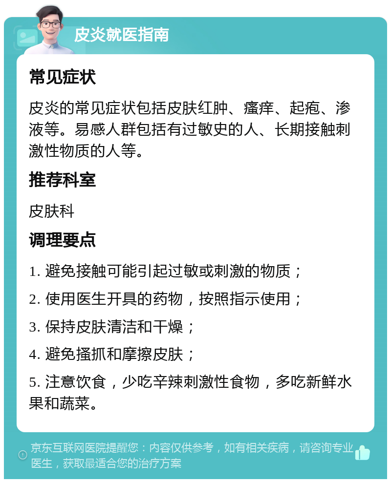 皮炎就医指南 常见症状 皮炎的常见症状包括皮肤红肿、瘙痒、起疱、渗液等。易感人群包括有过敏史的人、长期接触刺激性物质的人等。 推荐科室 皮肤科 调理要点 1. 避免接触可能引起过敏或刺激的物质； 2. 使用医生开具的药物，按照指示使用； 3. 保持皮肤清洁和干燥； 4. 避免搔抓和摩擦皮肤； 5. 注意饮食，少吃辛辣刺激性食物，多吃新鲜水果和蔬菜。