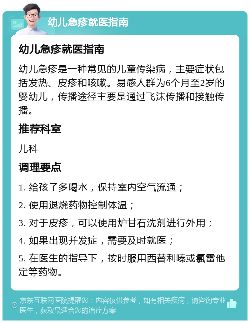 幼儿急疹就医指南 幼儿急疹就医指南 幼儿急疹是一种常见的儿童传染病，主要症状包括发热、皮疹和咳嗽。易感人群为6个月至2岁的婴幼儿，传播途径主要是通过飞沫传播和接触传播。 推荐科室 儿科 调理要点 1. 给孩子多喝水，保持室内空气流通； 2. 使用退烧药物控制体温； 3. 对于皮疹，可以使用炉甘石洗剂进行外用； 4. 如果出现并发症，需要及时就医； 5. 在医生的指导下，按时服用西替利嗪或氯雷他定等药物。