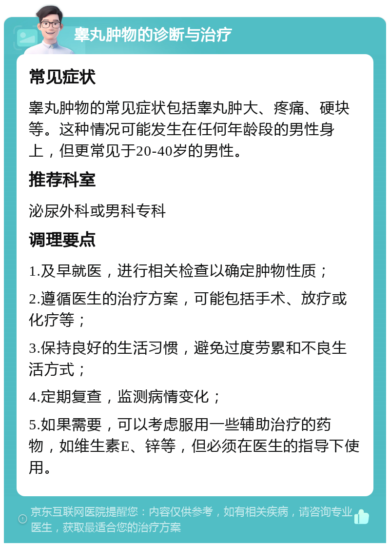 睾丸肿物的诊断与治疗 常见症状 睾丸肿物的常见症状包括睾丸肿大、疼痛、硬块等。这种情况可能发生在任何年龄段的男性身上，但更常见于20-40岁的男性。 推荐科室 泌尿外科或男科专科 调理要点 1.及早就医，进行相关检查以确定肿物性质； 2.遵循医生的治疗方案，可能包括手术、放疗或化疗等； 3.保持良好的生活习惯，避免过度劳累和不良生活方式； 4.定期复查，监测病情变化； 5.如果需要，可以考虑服用一些辅助治疗的药物，如维生素E、锌等，但必须在医生的指导下使用。