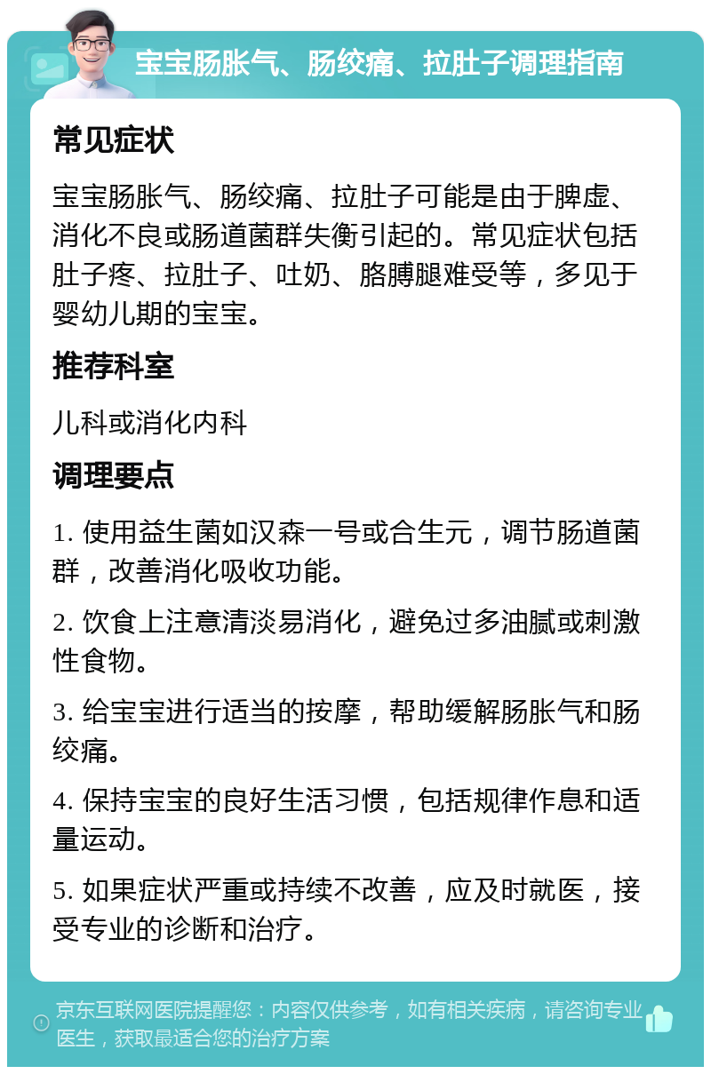 宝宝肠胀气、肠绞痛、拉肚子调理指南 常见症状 宝宝肠胀气、肠绞痛、拉肚子可能是由于脾虚、消化不良或肠道菌群失衡引起的。常见症状包括肚子疼、拉肚子、吐奶、胳膊腿难受等，多见于婴幼儿期的宝宝。 推荐科室 儿科或消化内科 调理要点 1. 使用益生菌如汉森一号或合生元，调节肠道菌群，改善消化吸收功能。 2. 饮食上注意清淡易消化，避免过多油腻或刺激性食物。 3. 给宝宝进行适当的按摩，帮助缓解肠胀气和肠绞痛。 4. 保持宝宝的良好生活习惯，包括规律作息和适量运动。 5. 如果症状严重或持续不改善，应及时就医，接受专业的诊断和治疗。