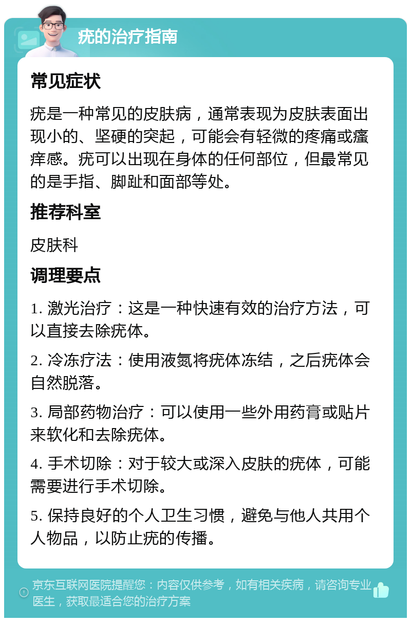 疣的治疗指南 常见症状 疣是一种常见的皮肤病，通常表现为皮肤表面出现小的、坚硬的突起，可能会有轻微的疼痛或瘙痒感。疣可以出现在身体的任何部位，但最常见的是手指、脚趾和面部等处。 推荐科室 皮肤科 调理要点 1. 激光治疗：这是一种快速有效的治疗方法，可以直接去除疣体。 2. 冷冻疗法：使用液氮将疣体冻结，之后疣体会自然脱落。 3. 局部药物治疗：可以使用一些外用药膏或贴片来软化和去除疣体。 4. 手术切除：对于较大或深入皮肤的疣体，可能需要进行手术切除。 5. 保持良好的个人卫生习惯，避免与他人共用个人物品，以防止疣的传播。