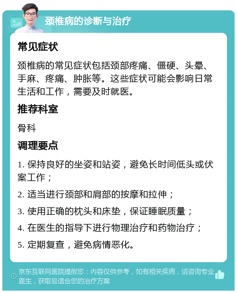 颈椎病的诊断与治疗 常见症状 颈椎病的常见症状包括颈部疼痛、僵硬、头晕、手麻、疼痛、肿胀等。这些症状可能会影响日常生活和工作，需要及时就医。 推荐科室 骨科 调理要点 1. 保持良好的坐姿和站姿，避免长时间低头或伏案工作； 2. 适当进行颈部和肩部的按摩和拉伸； 3. 使用正确的枕头和床垫，保证睡眠质量； 4. 在医生的指导下进行物理治疗和药物治疗； 5. 定期复查，避免病情恶化。