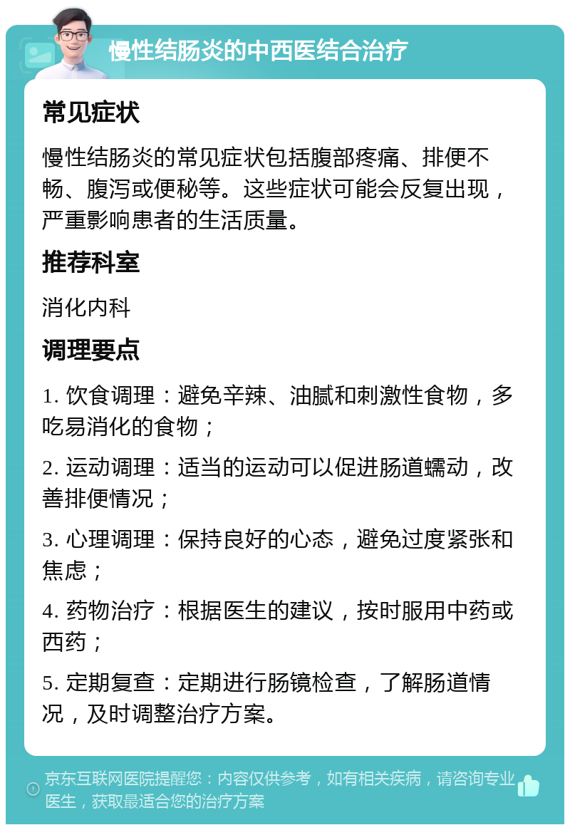 慢性结肠炎的中西医结合治疗 常见症状 慢性结肠炎的常见症状包括腹部疼痛、排便不畅、腹泻或便秘等。这些症状可能会反复出现，严重影响患者的生活质量。 推荐科室 消化内科 调理要点 1. 饮食调理：避免辛辣、油腻和刺激性食物，多吃易消化的食物； 2. 运动调理：适当的运动可以促进肠道蠕动，改善排便情况； 3. 心理调理：保持良好的心态，避免过度紧张和焦虑； 4. 药物治疗：根据医生的建议，按时服用中药或西药； 5. 定期复查：定期进行肠镜检查，了解肠道情况，及时调整治疗方案。