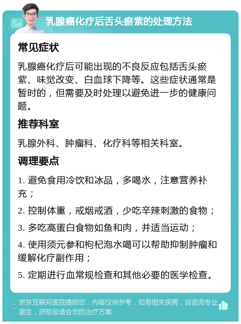 乳腺癌化疗后舌头瘀紫的处理方法 常见症状 乳腺癌化疗后可能出现的不良反应包括舌头瘀紫、味觉改变、白血球下降等。这些症状通常是暂时的，但需要及时处理以避免进一步的健康问题。 推荐科室 乳腺外科、肿瘤科、化疗科等相关科室。 调理要点 1. 避免食用冷饮和冰品，多喝水，注意营养补充； 2. 控制体重，戒烟戒酒，少吃辛辣刺激的食物； 3. 多吃高蛋白食物如鱼和肉，并适当运动； 4. 使用须元参和枸杞泡水喝可以帮助抑制肿瘤和缓解化疗副作用； 5. 定期进行血常规检查和其他必要的医学检查。