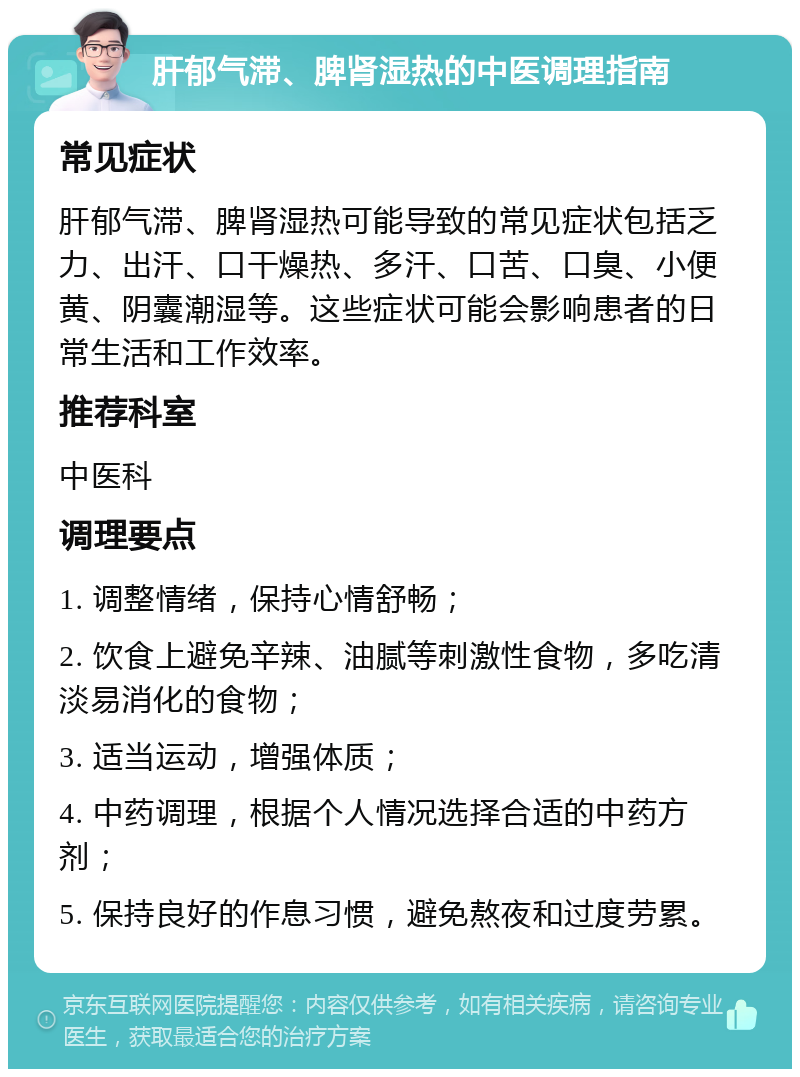 肝郁气滞、脾肾湿热的中医调理指南 常见症状 肝郁气滞、脾肾湿热可能导致的常见症状包括乏力、出汗、口干燥热、多汗、口苦、口臭、小便黄、阴囊潮湿等。这些症状可能会影响患者的日常生活和工作效率。 推荐科室 中医科 调理要点 1. 调整情绪，保持心情舒畅； 2. 饮食上避免辛辣、油腻等刺激性食物，多吃清淡易消化的食物； 3. 适当运动，增强体质； 4. 中药调理，根据个人情况选择合适的中药方剂； 5. 保持良好的作息习惯，避免熬夜和过度劳累。