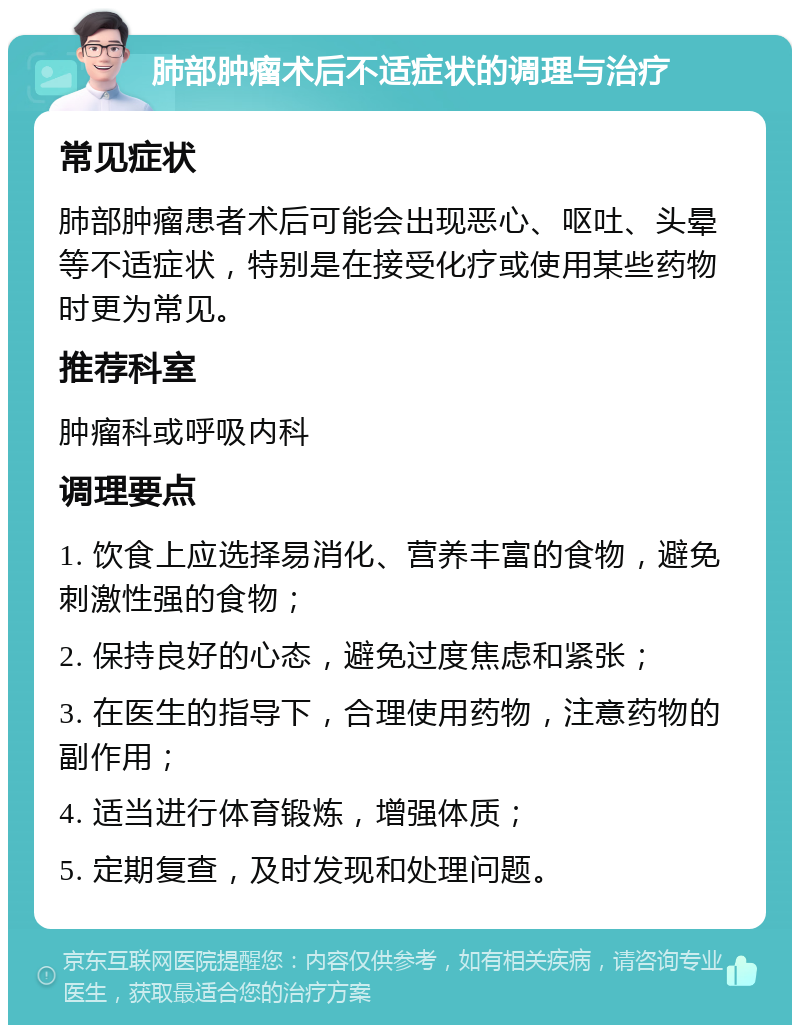 肺部肿瘤术后不适症状的调理与治疗 常见症状 肺部肿瘤患者术后可能会出现恶心、呕吐、头晕等不适症状，特别是在接受化疗或使用某些药物时更为常见。 推荐科室 肿瘤科或呼吸内科 调理要点 1. 饮食上应选择易消化、营养丰富的食物，避免刺激性强的食物； 2. 保持良好的心态，避免过度焦虑和紧张； 3. 在医生的指导下，合理使用药物，注意药物的副作用； 4. 适当进行体育锻炼，增强体质； 5. 定期复查，及时发现和处理问题。