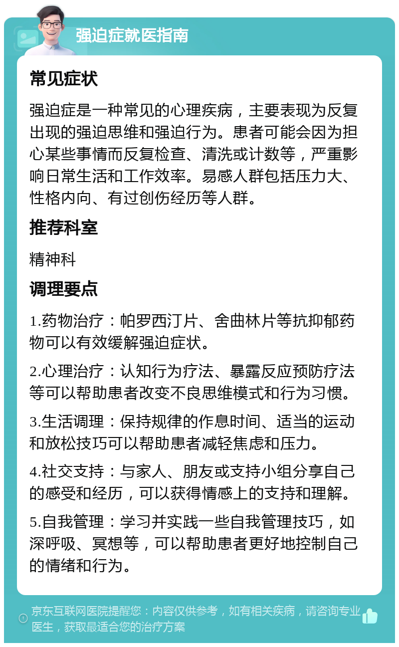 强迫症就医指南 常见症状 强迫症是一种常见的心理疾病，主要表现为反复出现的强迫思维和强迫行为。患者可能会因为担心某些事情而反复检查、清洗或计数等，严重影响日常生活和工作效率。易感人群包括压力大、性格内向、有过创伤经历等人群。 推荐科室 精神科 调理要点 1.药物治疗：帕罗西汀片、舍曲林片等抗抑郁药物可以有效缓解强迫症状。 2.心理治疗：认知行为疗法、暴露反应预防疗法等可以帮助患者改变不良思维模式和行为习惯。 3.生活调理：保持规律的作息时间、适当的运动和放松技巧可以帮助患者减轻焦虑和压力。 4.社交支持：与家人、朋友或支持小组分享自己的感受和经历，可以获得情感上的支持和理解。 5.自我管理：学习并实践一些自我管理技巧，如深呼吸、冥想等，可以帮助患者更好地控制自己的情绪和行为。