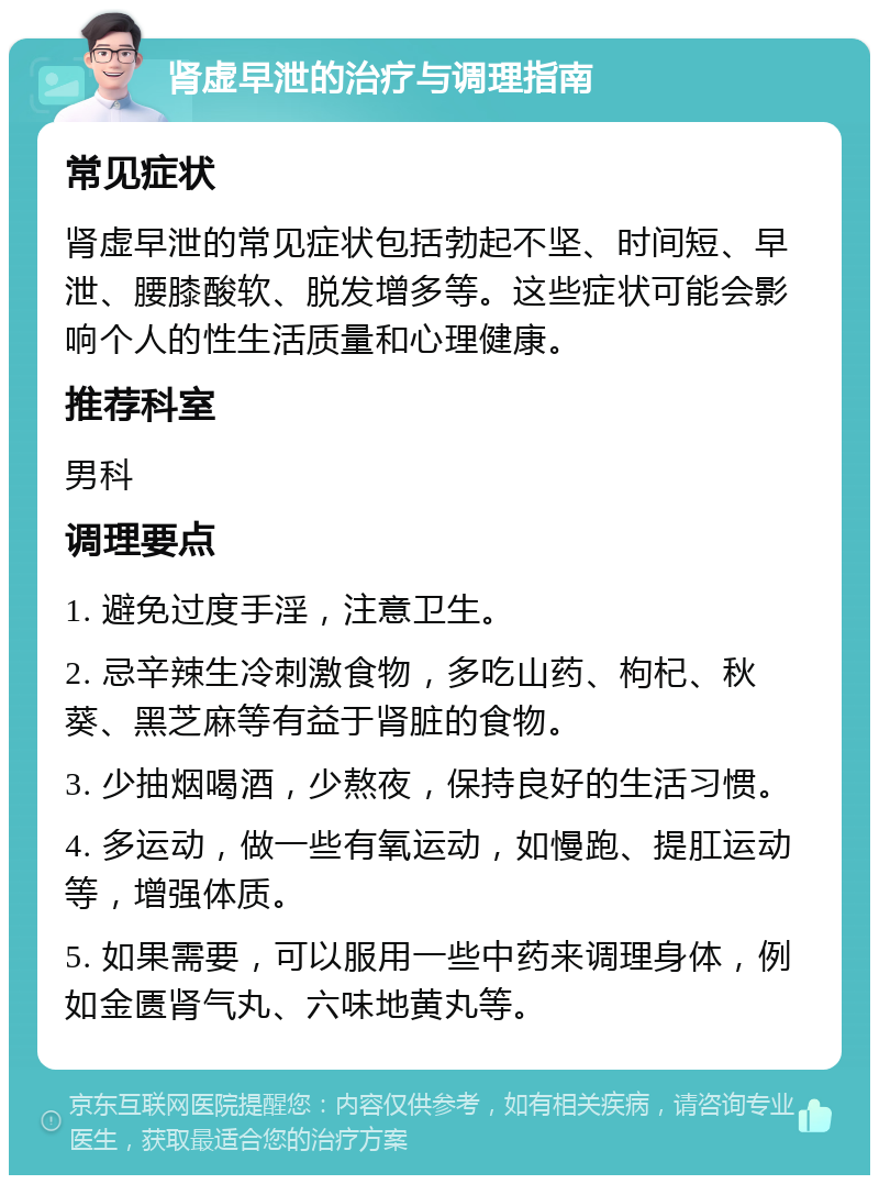 肾虚早泄的治疗与调理指南 常见症状 肾虚早泄的常见症状包括勃起不坚、时间短、早泄、腰膝酸软、脱发增多等。这些症状可能会影响个人的性生活质量和心理健康。 推荐科室 男科 调理要点 1. 避免过度手淫，注意卫生。 2. 忌辛辣生冷刺激食物，多吃山药、枸杞、秋葵、黑芝麻等有益于肾脏的食物。 3. 少抽烟喝酒，少熬夜，保持良好的生活习惯。 4. 多运动，做一些有氧运动，如慢跑、提肛运动等，增强体质。 5. 如果需要，可以服用一些中药来调理身体，例如金匮肾气丸、六味地黄丸等。