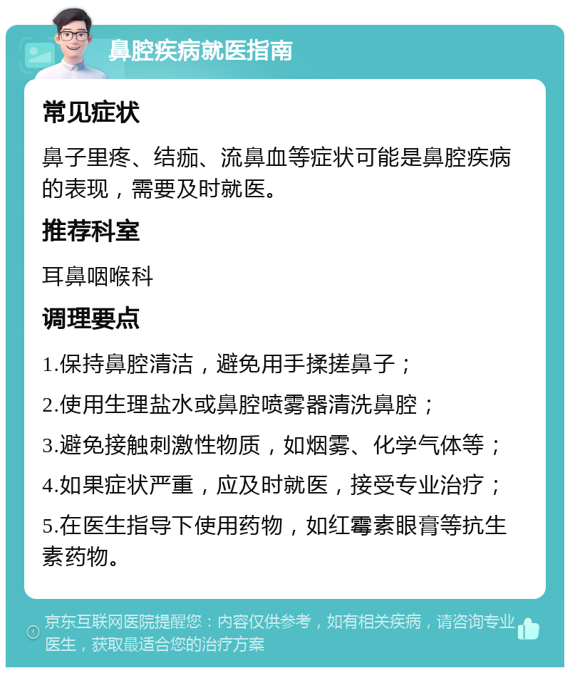 鼻腔疾病就医指南 常见症状 鼻子里疼、结痂、流鼻血等症状可能是鼻腔疾病的表现，需要及时就医。 推荐科室 耳鼻咽喉科 调理要点 1.保持鼻腔清洁，避免用手揉搓鼻子； 2.使用生理盐水或鼻腔喷雾器清洗鼻腔； 3.避免接触刺激性物质，如烟雾、化学气体等； 4.如果症状严重，应及时就医，接受专业治疗； 5.在医生指导下使用药物，如红霉素眼膏等抗生素药物。