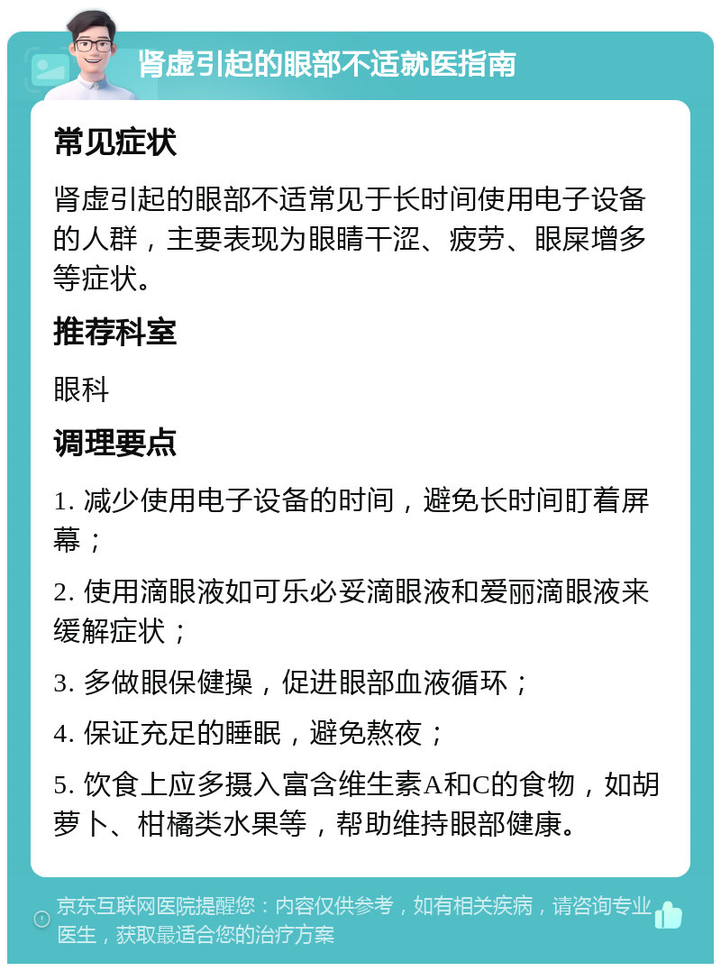 肾虚引起的眼部不适就医指南 常见症状 肾虚引起的眼部不适常见于长时间使用电子设备的人群，主要表现为眼睛干涩、疲劳、眼屎增多等症状。 推荐科室 眼科 调理要点 1. 减少使用电子设备的时间，避免长时间盯着屏幕； 2. 使用滴眼液如可乐必妥滴眼液和爱丽滴眼液来缓解症状； 3. 多做眼保健操，促进眼部血液循环； 4. 保证充足的睡眠，避免熬夜； 5. 饮食上应多摄入富含维生素A和C的食物，如胡萝卜、柑橘类水果等，帮助维持眼部健康。