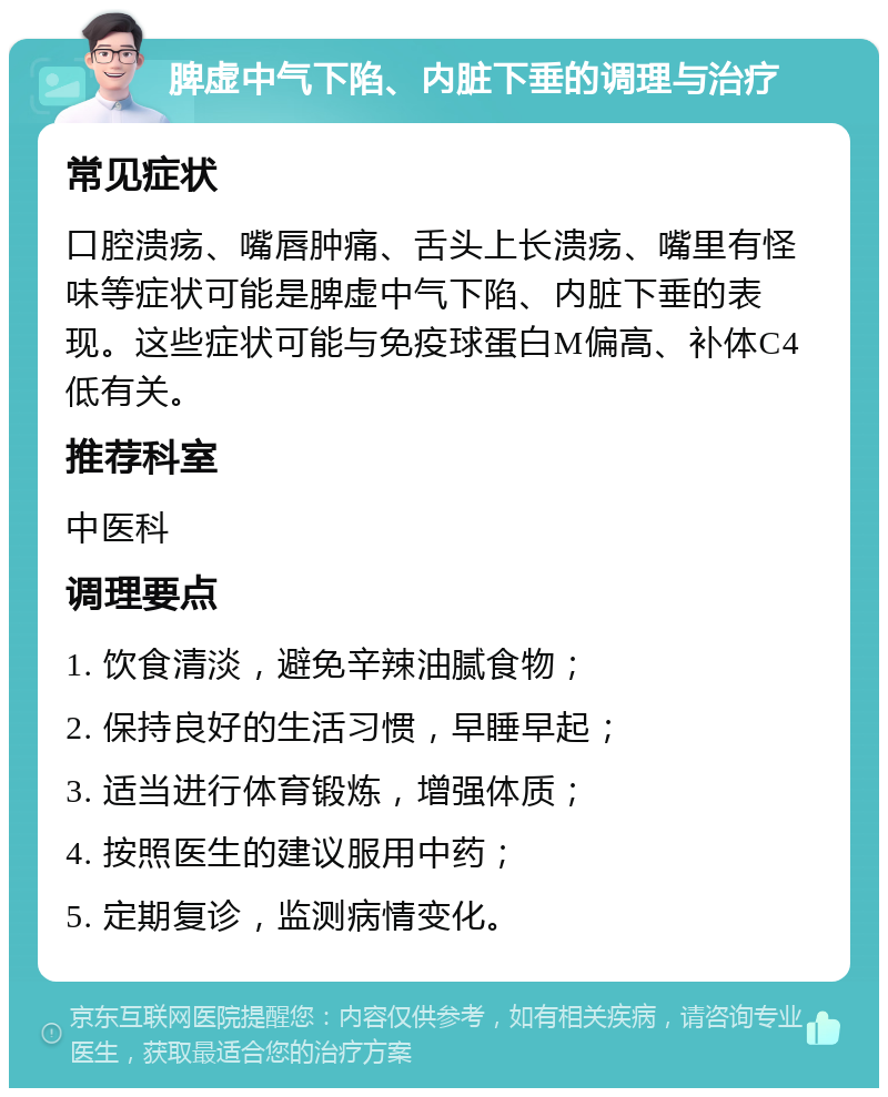 脾虚中气下陷、内脏下垂的调理与治疗 常见症状 口腔溃疡、嘴唇肿痛、舌头上长溃疡、嘴里有怪味等症状可能是脾虚中气下陷、内脏下垂的表现。这些症状可能与免疫球蛋白M偏高、补体C4低有关。 推荐科室 中医科 调理要点 1. 饮食清淡，避免辛辣油腻食物； 2. 保持良好的生活习惯，早睡早起； 3. 适当进行体育锻炼，增强体质； 4. 按照医生的建议服用中药； 5. 定期复诊，监测病情变化。