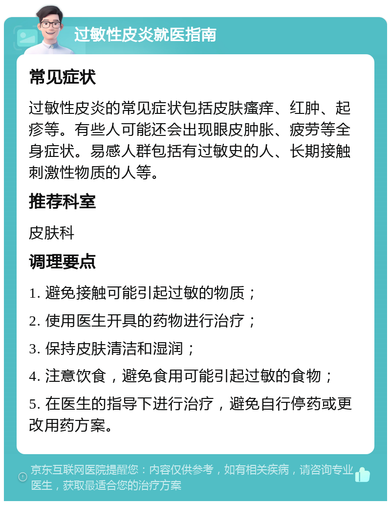 过敏性皮炎就医指南 常见症状 过敏性皮炎的常见症状包括皮肤瘙痒、红肿、起疹等。有些人可能还会出现眼皮肿胀、疲劳等全身症状。易感人群包括有过敏史的人、长期接触刺激性物质的人等。 推荐科室 皮肤科 调理要点 1. 避免接触可能引起过敏的物质； 2. 使用医生开具的药物进行治疗； 3. 保持皮肤清洁和湿润； 4. 注意饮食，避免食用可能引起过敏的食物； 5. 在医生的指导下进行治疗，避免自行停药或更改用药方案。