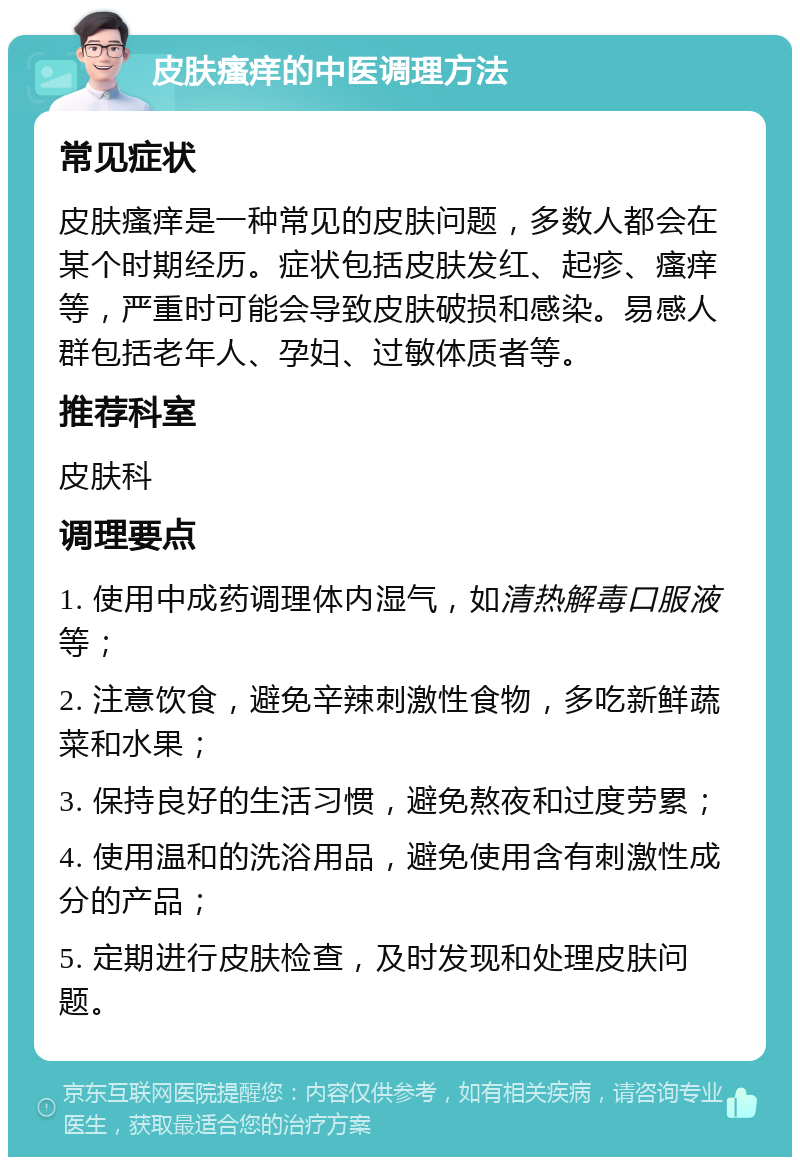 皮肤瘙痒的中医调理方法 常见症状 皮肤瘙痒是一种常见的皮肤问题，多数人都会在某个时期经历。症状包括皮肤发红、起疹、瘙痒等，严重时可能会导致皮肤破损和感染。易感人群包括老年人、孕妇、过敏体质者等。 推荐科室 皮肤科 调理要点 1. 使用中成药调理体内湿气，如清热解毒口服液等； 2. 注意饮食，避免辛辣刺激性食物，多吃新鲜蔬菜和水果； 3. 保持良好的生活习惯，避免熬夜和过度劳累； 4. 使用温和的洗浴用品，避免使用含有刺激性成分的产品； 5. 定期进行皮肤检查，及时发现和处理皮肤问题。