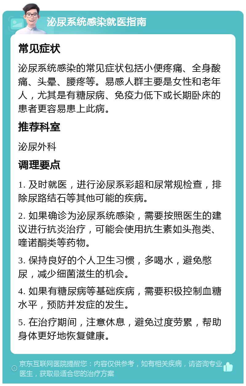 泌尿系统感染就医指南 常见症状 泌尿系统感染的常见症状包括小便疼痛、全身酸痛、头晕、腰疼等。易感人群主要是女性和老年人，尤其是有糖尿病、免疫力低下或长期卧床的患者更容易患上此病。 推荐科室 泌尿外科 调理要点 1. 及时就医，进行泌尿系彩超和尿常规检查，排除尿路结石等其他可能的疾病。 2. 如果确诊为泌尿系统感染，需要按照医生的建议进行抗炎治疗，可能会使用抗生素如头孢类、喹诺酮类等药物。 3. 保持良好的个人卫生习惯，多喝水，避免憋尿，减少细菌滋生的机会。 4. 如果有糖尿病等基础疾病，需要积极控制血糖水平，预防并发症的发生。 5. 在治疗期间，注意休息，避免过度劳累，帮助身体更好地恢复健康。