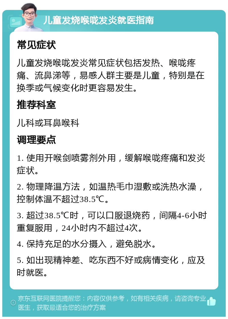 儿童发烧喉咙发炎就医指南 常见症状 儿童发烧喉咙发炎常见症状包括发热、喉咙疼痛、流鼻涕等，易感人群主要是儿童，特别是在换季或气候变化时更容易发生。 推荐科室 儿科或耳鼻喉科 调理要点 1. 使用开喉剑喷雾剂外用，缓解喉咙疼痛和发炎症状。 2. 物理降温方法，如温热毛巾湿敷或洗热水澡，控制体温不超过38.5℃。 3. 超过38.5℃时，可以口服退烧药，间隔4-6小时重复服用，24小时内不超过4次。 4. 保持充足的水分摄入，避免脱水。 5. 如出现精神差、吃东西不好或病情变化，应及时就医。