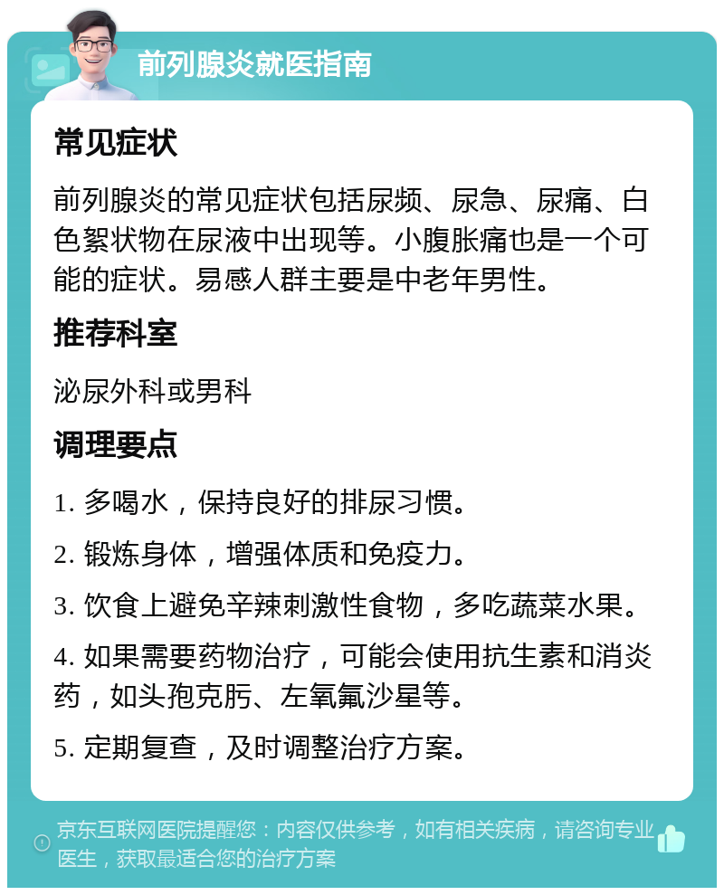 前列腺炎就医指南 常见症状 前列腺炎的常见症状包括尿频、尿急、尿痛、白色絮状物在尿液中出现等。小腹胀痛也是一个可能的症状。易感人群主要是中老年男性。 推荐科室 泌尿外科或男科 调理要点 1. 多喝水，保持良好的排尿习惯。 2. 锻炼身体，增强体质和免疫力。 3. 饮食上避免辛辣刺激性食物，多吃蔬菜水果。 4. 如果需要药物治疗，可能会使用抗生素和消炎药，如头孢克肟、左氧氟沙星等。 5. 定期复查，及时调整治疗方案。