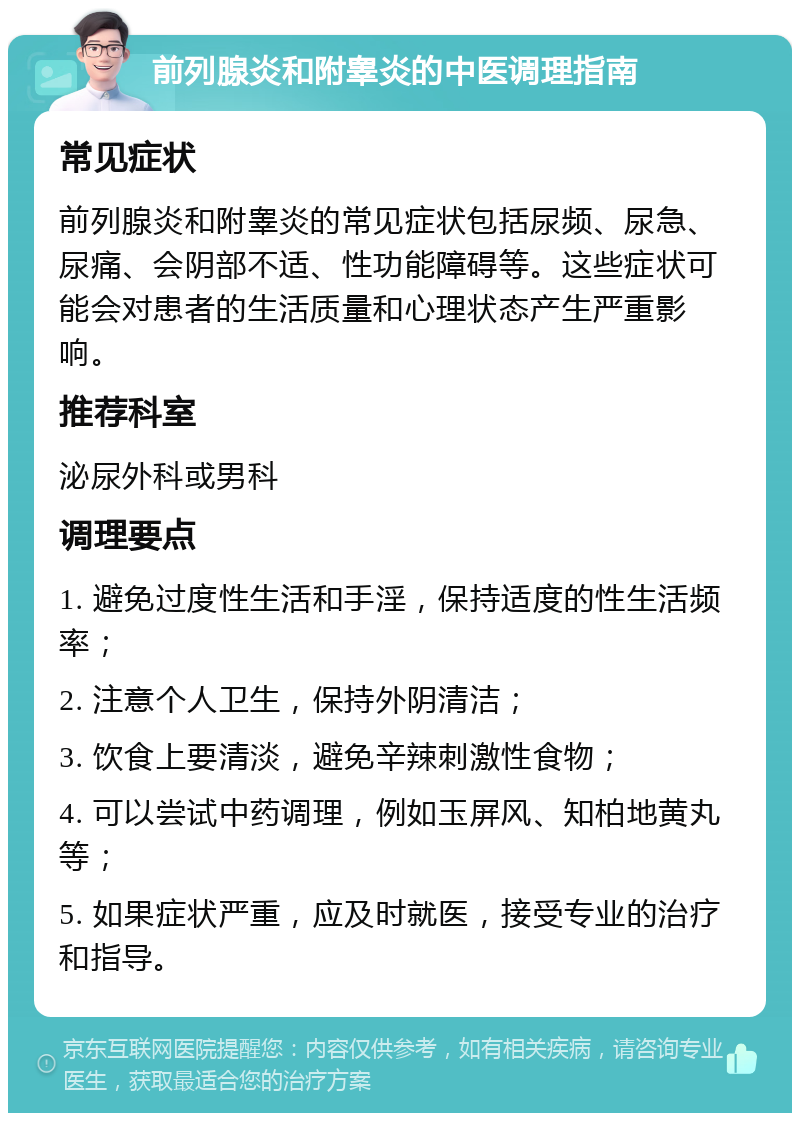 前列腺炎和附睾炎的中医调理指南 常见症状 前列腺炎和附睾炎的常见症状包括尿频、尿急、尿痛、会阴部不适、性功能障碍等。这些症状可能会对患者的生活质量和心理状态产生严重影响。 推荐科室 泌尿外科或男科 调理要点 1. 避免过度性生活和手淫，保持适度的性生活频率； 2. 注意个人卫生，保持外阴清洁； 3. 饮食上要清淡，避免辛辣刺激性食物； 4. 可以尝试中药调理，例如玉屏风、知柏地黄丸等； 5. 如果症状严重，应及时就医，接受专业的治疗和指导。