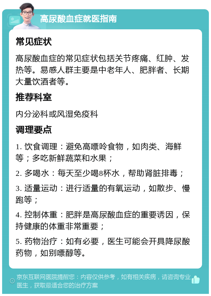 高尿酸血症就医指南 常见症状 高尿酸血症的常见症状包括关节疼痛、红肿、发热等。易感人群主要是中老年人、肥胖者、长期大量饮酒者等。 推荐科室 内分泌科或风湿免疫科 调理要点 1. 饮食调理：避免高嘌呤食物，如肉类、海鲜等；多吃新鲜蔬菜和水果； 2. 多喝水：每天至少喝8杯水，帮助肾脏排毒； 3. 适量运动：进行适量的有氧运动，如散步、慢跑等； 4. 控制体重：肥胖是高尿酸血症的重要诱因，保持健康的体重非常重要； 5. 药物治疗：如有必要，医生可能会开具降尿酸药物，如别嘌醇等。