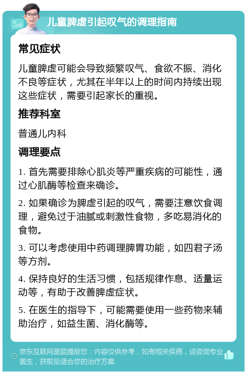 儿童脾虚引起叹气的调理指南 常见症状 儿童脾虚可能会导致频繁叹气、食欲不振、消化不良等症状，尤其在半年以上的时间内持续出现这些症状，需要引起家长的重视。 推荐科室 普通儿内科 调理要点 1. 首先需要排除心肌炎等严重疾病的可能性，通过心肌酶等检查来确诊。 2. 如果确诊为脾虚引起的叹气，需要注意饮食调理，避免过于油腻或刺激性食物，多吃易消化的食物。 3. 可以考虑使用中药调理脾胃功能，如四君子汤等方剂。 4. 保持良好的生活习惯，包括规律作息、适量运动等，有助于改善脾虚症状。 5. 在医生的指导下，可能需要使用一些药物来辅助治疗，如益生菌、消化酶等。