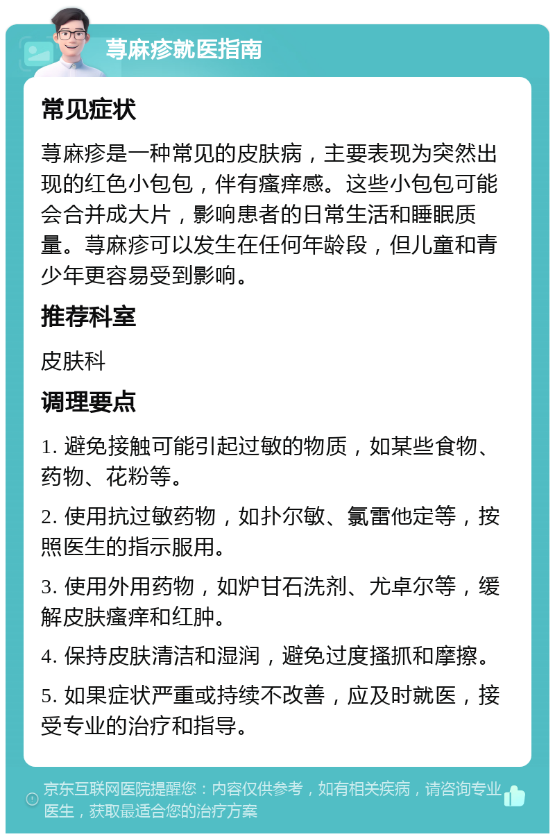 荨麻疹就医指南 常见症状 荨麻疹是一种常见的皮肤病，主要表现为突然出现的红色小包包，伴有瘙痒感。这些小包包可能会合并成大片，影响患者的日常生活和睡眠质量。荨麻疹可以发生在任何年龄段，但儿童和青少年更容易受到影响。 推荐科室 皮肤科 调理要点 1. 避免接触可能引起过敏的物质，如某些食物、药物、花粉等。 2. 使用抗过敏药物，如扑尔敏、氯雷他定等，按照医生的指示服用。 3. 使用外用药物，如炉甘石洗剂、尤卓尔等，缓解皮肤瘙痒和红肿。 4. 保持皮肤清洁和湿润，避免过度搔抓和摩擦。 5. 如果症状严重或持续不改善，应及时就医，接受专业的治疗和指导。