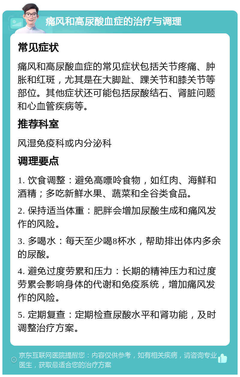 痛风和高尿酸血症的治疗与调理 常见症状 痛风和高尿酸血症的常见症状包括关节疼痛、肿胀和红斑，尤其是在大脚趾、踝关节和膝关节等部位。其他症状还可能包括尿酸结石、肾脏问题和心血管疾病等。 推荐科室 风湿免疫科或内分泌科 调理要点 1. 饮食调整：避免高嘌呤食物，如红肉、海鲜和酒精；多吃新鲜水果、蔬菜和全谷类食品。 2. 保持适当体重：肥胖会增加尿酸生成和痛风发作的风险。 3. 多喝水：每天至少喝8杯水，帮助排出体内多余的尿酸。 4. 避免过度劳累和压力：长期的精神压力和过度劳累会影响身体的代谢和免疫系统，增加痛风发作的风险。 5. 定期复查：定期检查尿酸水平和肾功能，及时调整治疗方案。