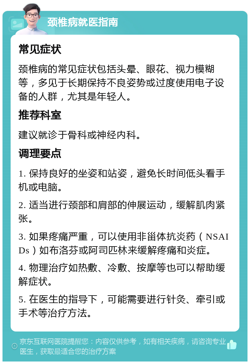 颈椎病就医指南 常见症状 颈椎病的常见症状包括头晕、眼花、视力模糊等，多见于长期保持不良姿势或过度使用电子设备的人群，尤其是年轻人。 推荐科室 建议就诊于骨科或神经内科。 调理要点 1. 保持良好的坐姿和站姿，避免长时间低头看手机或电脑。 2. 适当进行颈部和肩部的伸展运动，缓解肌肉紧张。 3. 如果疼痛严重，可以使用非甾体抗炎药（NSAIDs）如布洛芬或阿司匹林来缓解疼痛和炎症。 4. 物理治疗如热敷、冷敷、按摩等也可以帮助缓解症状。 5. 在医生的指导下，可能需要进行针灸、牵引或手术等治疗方法。