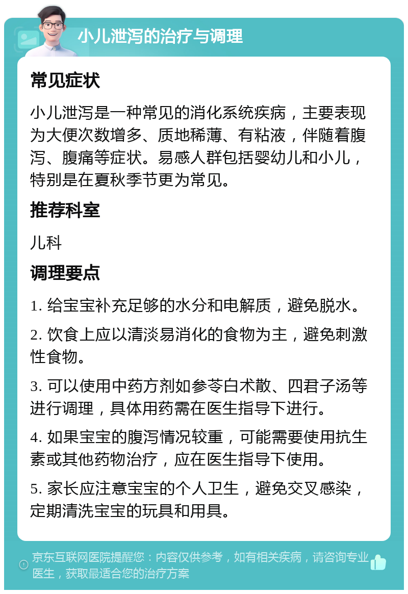 小儿泄泻的治疗与调理 常见症状 小儿泄泻是一种常见的消化系统疾病，主要表现为大便次数增多、质地稀薄、有粘液，伴随着腹泻、腹痛等症状。易感人群包括婴幼儿和小儿，特别是在夏秋季节更为常见。 推荐科室 儿科 调理要点 1. 给宝宝补充足够的水分和电解质，避免脱水。 2. 饮食上应以清淡易消化的食物为主，避免刺激性食物。 3. 可以使用中药方剂如参苓白术散、四君子汤等进行调理，具体用药需在医生指导下进行。 4. 如果宝宝的腹泻情况较重，可能需要使用抗生素或其他药物治疗，应在医生指导下使用。 5. 家长应注意宝宝的个人卫生，避免交叉感染，定期清洗宝宝的玩具和用具。