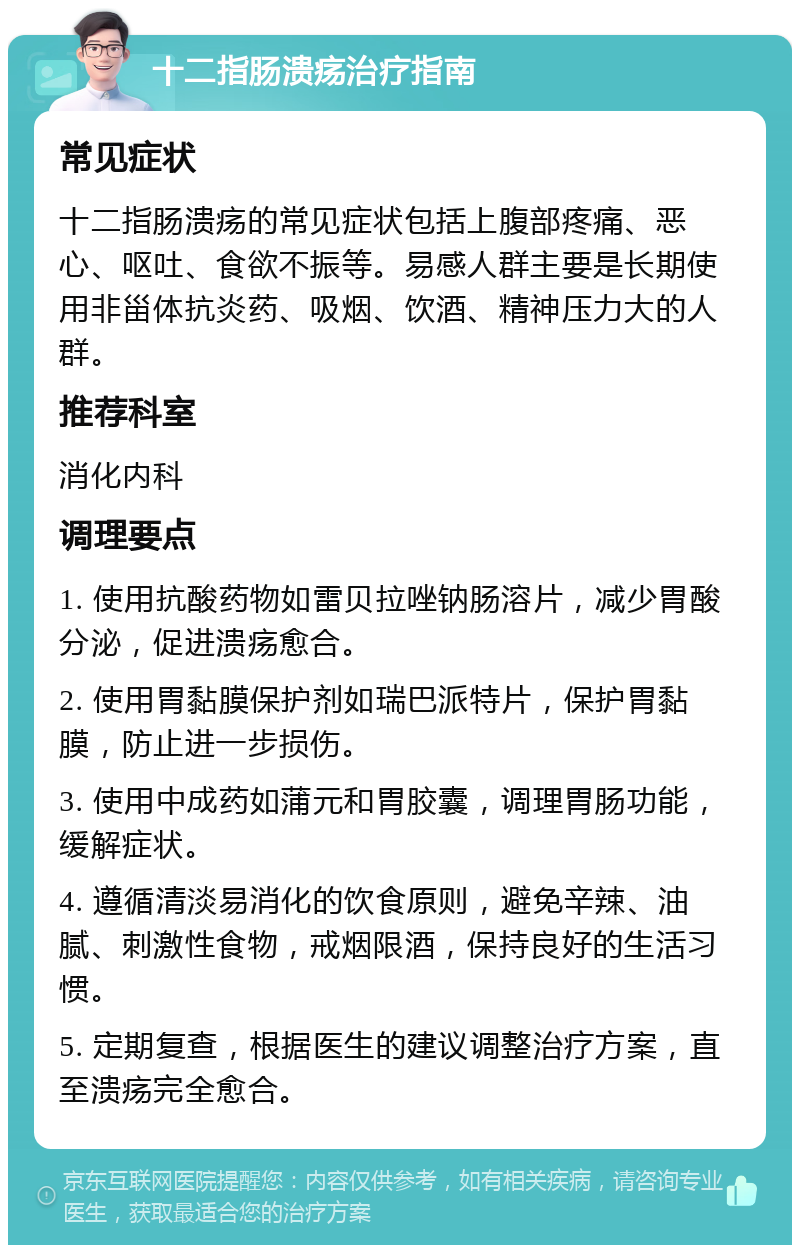 十二指肠溃疡治疗指南 常见症状 十二指肠溃疡的常见症状包括上腹部疼痛、恶心、呕吐、食欲不振等。易感人群主要是长期使用非甾体抗炎药、吸烟、饮酒、精神压力大的人群。 推荐科室 消化内科 调理要点 1. 使用抗酸药物如雷贝拉唑钠肠溶片，减少胃酸分泌，促进溃疡愈合。 2. 使用胃黏膜保护剂如瑞巴派特片，保护胃黏膜，防止进一步损伤。 3. 使用中成药如蒲元和胃胶囊，调理胃肠功能，缓解症状。 4. 遵循清淡易消化的饮食原则，避免辛辣、油腻、刺激性食物，戒烟限酒，保持良好的生活习惯。 5. 定期复查，根据医生的建议调整治疗方案，直至溃疡完全愈合。