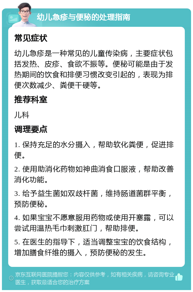 幼儿急疹与便秘的处理指南 常见症状 幼儿急疹是一种常见的儿童传染病，主要症状包括发热、皮疹、食欲不振等。便秘可能是由于发热期间的饮食和排便习惯改变引起的，表现为排便次数减少、粪便干硬等。 推荐科室 儿科 调理要点 1. 保持充足的水分摄入，帮助软化粪便，促进排便。 2. 使用助消化药物如神曲消食口服液，帮助改善消化功能。 3. 给予益生菌如双歧杆菌，维持肠道菌群平衡，预防便秘。 4. 如果宝宝不愿意服用药物或使用开塞露，可以尝试用温热毛巾刺激肛门，帮助排便。 5. 在医生的指导下，适当调整宝宝的饮食结构，增加膳食纤维的摄入，预防便秘的发生。