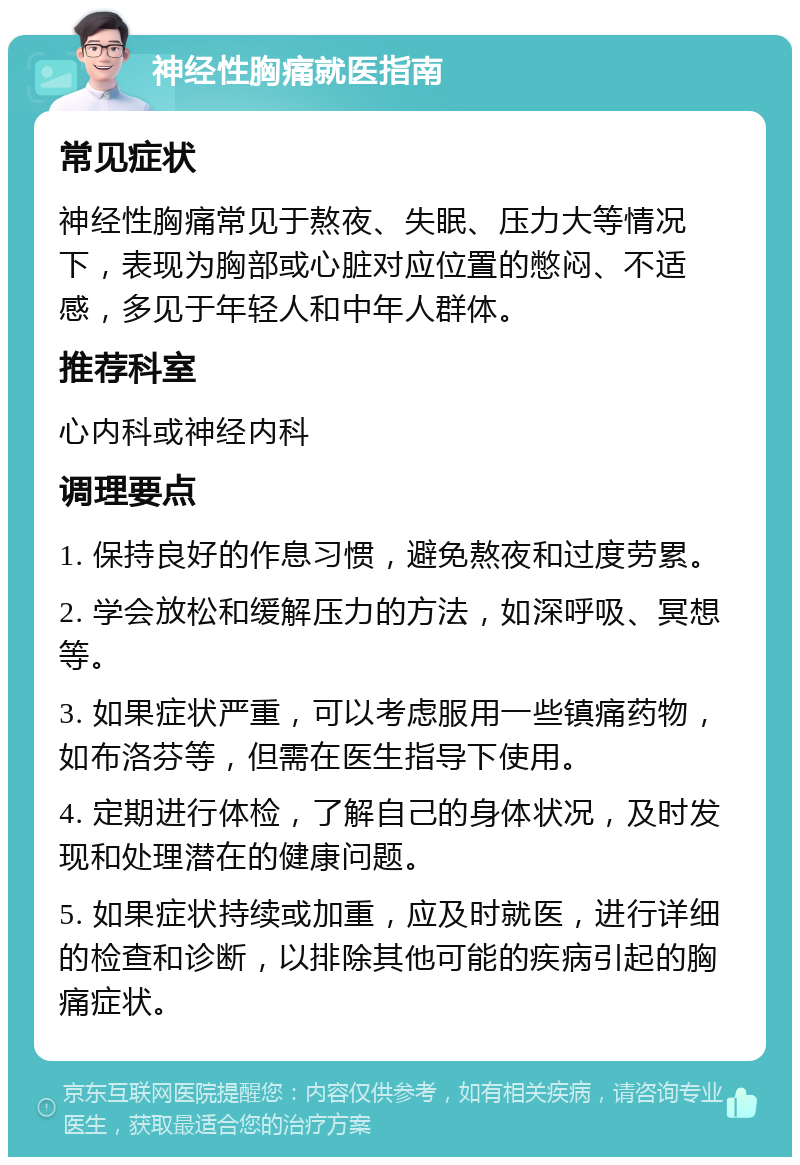 神经性胸痛就医指南 常见症状 神经性胸痛常见于熬夜、失眠、压力大等情况下，表现为胸部或心脏对应位置的憋闷、不适感，多见于年轻人和中年人群体。 推荐科室 心内科或神经内科 调理要点 1. 保持良好的作息习惯，避免熬夜和过度劳累。 2. 学会放松和缓解压力的方法，如深呼吸、冥想等。 3. 如果症状严重，可以考虑服用一些镇痛药物，如布洛芬等，但需在医生指导下使用。 4. 定期进行体检，了解自己的身体状况，及时发现和处理潜在的健康问题。 5. 如果症状持续或加重，应及时就医，进行详细的检查和诊断，以排除其他可能的疾病引起的胸痛症状。