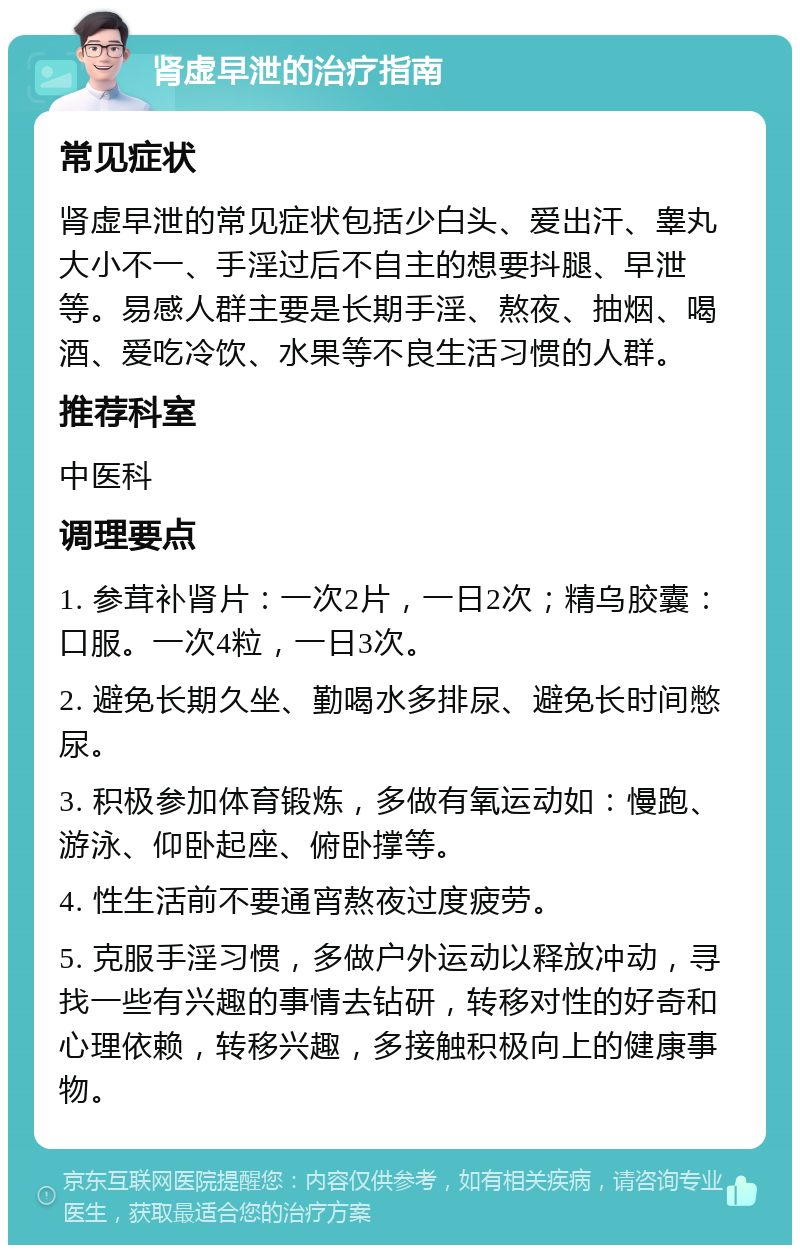 肾虚早泄的治疗指南 常见症状 肾虚早泄的常见症状包括少白头、爱出汗、睾丸大小不一、手淫过后不自主的想要抖腿、早泄等。易感人群主要是长期手淫、熬夜、抽烟、喝酒、爱吃冷饮、水果等不良生活习惯的人群。 推荐科室 中医科 调理要点 1. 参茸补肾片：一次2片，一日2次；精乌胶囊：口服。一次4粒，一日3次。 2. 避免长期久坐、勤喝水多排尿、避免长时间憋尿。 3. 积极参加体育锻炼，多做有氧运动如：慢跑、游泳、仰卧起座、俯卧撑等。 4. 性生活前不要通宵熬夜过度疲劳。 5. 克服手淫习惯，多做户外运动以释放冲动，寻找一些有兴趣的事情去钻研，转移对性的好奇和心理依赖，转移兴趣，多接触积极向上的健康事物。