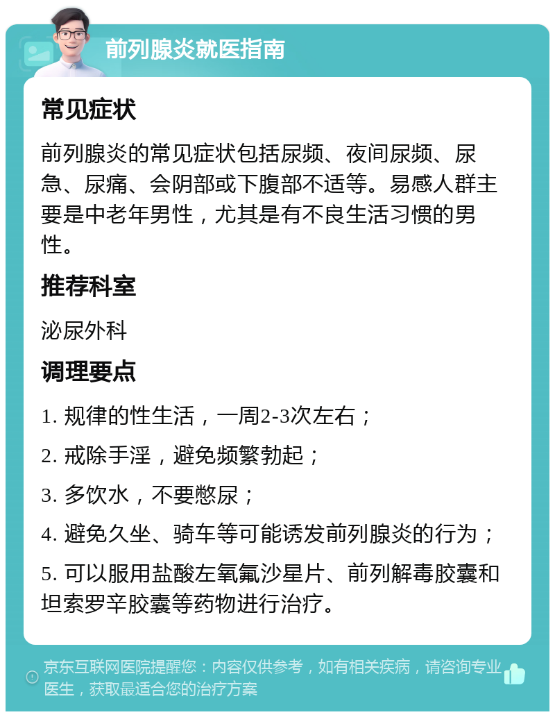 前列腺炎就医指南 常见症状 前列腺炎的常见症状包括尿频、夜间尿频、尿急、尿痛、会阴部或下腹部不适等。易感人群主要是中老年男性，尤其是有不良生活习惯的男性。 推荐科室 泌尿外科 调理要点 1. 规律的性生活，一周2-3次左右； 2. 戒除手淫，避免频繁勃起； 3. 多饮水，不要憋尿； 4. 避免久坐、骑车等可能诱发前列腺炎的行为； 5. 可以服用盐酸左氧氟沙星片、前列解毒胶囊和坦索罗辛胶囊等药物进行治疗。