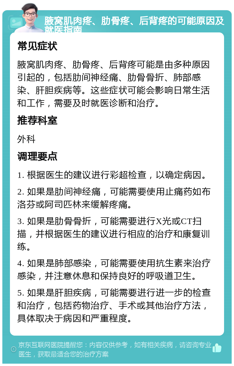 腋窝肌肉疼、肋骨疼、后背疼的可能原因及就医指南 常见症状 腋窝肌肉疼、肋骨疼、后背疼可能是由多种原因引起的，包括肋间神经痛、肋骨骨折、肺部感染、肝胆疾病等。这些症状可能会影响日常生活和工作，需要及时就医诊断和治疗。 推荐科室 外科 调理要点 1. 根据医生的建议进行彩超检查，以确定病因。 2. 如果是肋间神经痛，可能需要使用止痛药如布洛芬或阿司匹林来缓解疼痛。 3. 如果是肋骨骨折，可能需要进行X光或CT扫描，并根据医生的建议进行相应的治疗和康复训练。 4. 如果是肺部感染，可能需要使用抗生素来治疗感染，并注意休息和保持良好的呼吸道卫生。 5. 如果是肝胆疾病，可能需要进行进一步的检查和治疗，包括药物治疗、手术或其他治疗方法，具体取决于病因和严重程度。