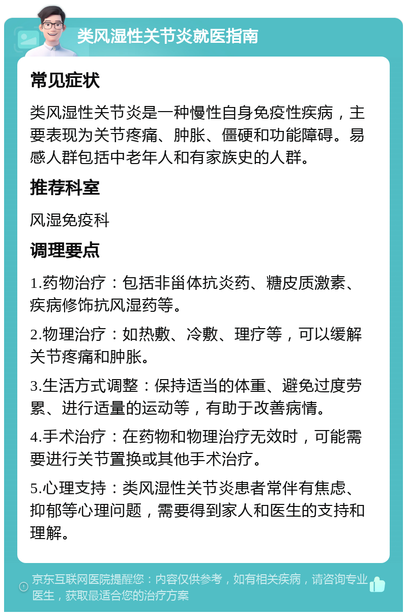 类风湿性关节炎就医指南 常见症状 类风湿性关节炎是一种慢性自身免疫性疾病，主要表现为关节疼痛、肿胀、僵硬和功能障碍。易感人群包括中老年人和有家族史的人群。 推荐科室 风湿免疫科 调理要点 1.药物治疗：包括非甾体抗炎药、糖皮质激素、疾病修饰抗风湿药等。 2.物理治疗：如热敷、冷敷、理疗等，可以缓解关节疼痛和肿胀。 3.生活方式调整：保持适当的体重、避免过度劳累、进行适量的运动等，有助于改善病情。 4.手术治疗：在药物和物理治疗无效时，可能需要进行关节置换或其他手术治疗。 5.心理支持：类风湿性关节炎患者常伴有焦虑、抑郁等心理问题，需要得到家人和医生的支持和理解。