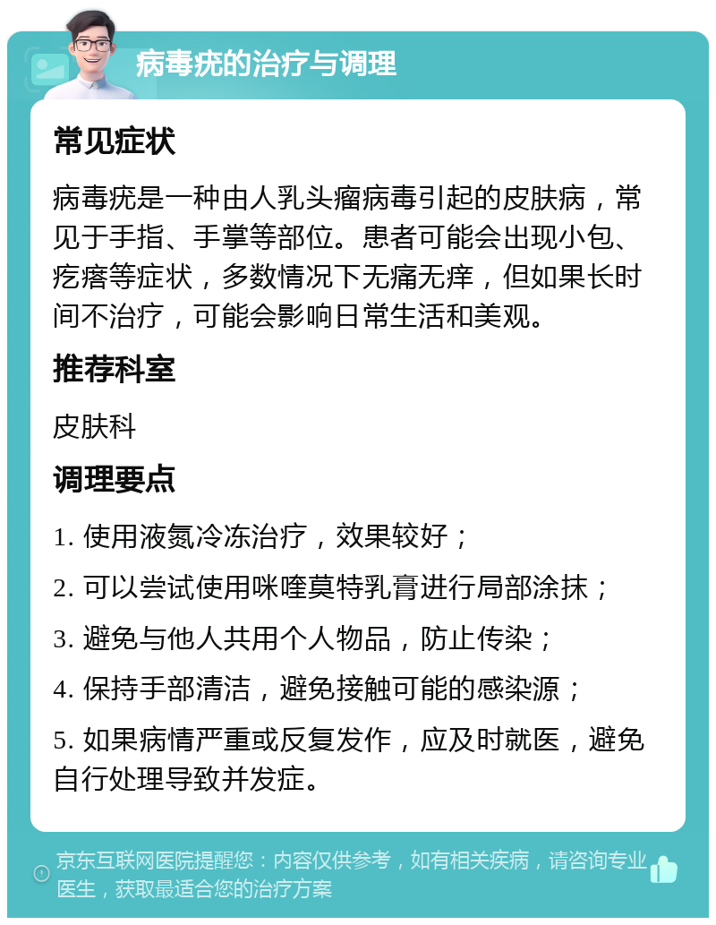 病毒疣的治疗与调理 常见症状 病毒疣是一种由人乳头瘤病毒引起的皮肤病，常见于手指、手掌等部位。患者可能会出现小包、疙瘩等症状，多数情况下无痛无痒，但如果长时间不治疗，可能会影响日常生活和美观。 推荐科室 皮肤科 调理要点 1. 使用液氮冷冻治疗，效果较好； 2. 可以尝试使用咪喹莫特乳膏进行局部涂抹； 3. 避免与他人共用个人物品，防止传染； 4. 保持手部清洁，避免接触可能的感染源； 5. 如果病情严重或反复发作，应及时就医，避免自行处理导致并发症。