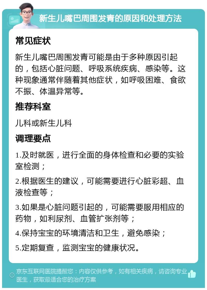 新生儿嘴巴周围发青的原因和处理方法 常见症状 新生儿嘴巴周围发青可能是由于多种原因引起的，包括心脏问题、呼吸系统疾病、感染等。这种现象通常伴随着其他症状，如呼吸困难、食欲不振、体温异常等。 推荐科室 儿科或新生儿科 调理要点 1.及时就医，进行全面的身体检查和必要的实验室检测； 2.根据医生的建议，可能需要进行心脏彩超、血液检查等； 3.如果是心脏问题引起的，可能需要服用相应的药物，如利尿剂、血管扩张剂等； 4.保持宝宝的环境清洁和卫生，避免感染； 5.定期复查，监测宝宝的健康状况。