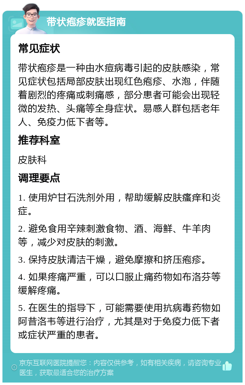 带状疱疹就医指南 常见症状 带状疱疹是一种由水痘病毒引起的皮肤感染，常见症状包括局部皮肤出现红色疱疹、水泡，伴随着剧烈的疼痛或刺痛感，部分患者可能会出现轻微的发热、头痛等全身症状。易感人群包括老年人、免疫力低下者等。 推荐科室 皮肤科 调理要点 1. 使用炉甘石洗剂外用，帮助缓解皮肤瘙痒和炎症。 2. 避免食用辛辣刺激食物、酒、海鲜、牛羊肉等，减少对皮肤的刺激。 3. 保持皮肤清洁干燥，避免摩擦和挤压疱疹。 4. 如果疼痛严重，可以口服止痛药物如布洛芬等缓解疼痛。 5. 在医生的指导下，可能需要使用抗病毒药物如阿昔洛韦等进行治疗，尤其是对于免疫力低下者或症状严重的患者。