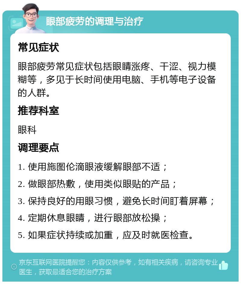 眼部疲劳的调理与治疗 常见症状 眼部疲劳常见症状包括眼睛涨疼、干涩、视力模糊等，多见于长时间使用电脑、手机等电子设备的人群。 推荐科室 眼科 调理要点 1. 使用施图伦滴眼液缓解眼部不适； 2. 做眼部热敷，使用类似眼贴的产品； 3. 保持良好的用眼习惯，避免长时间盯着屏幕； 4. 定期休息眼睛，进行眼部放松操； 5. 如果症状持续或加重，应及时就医检查。