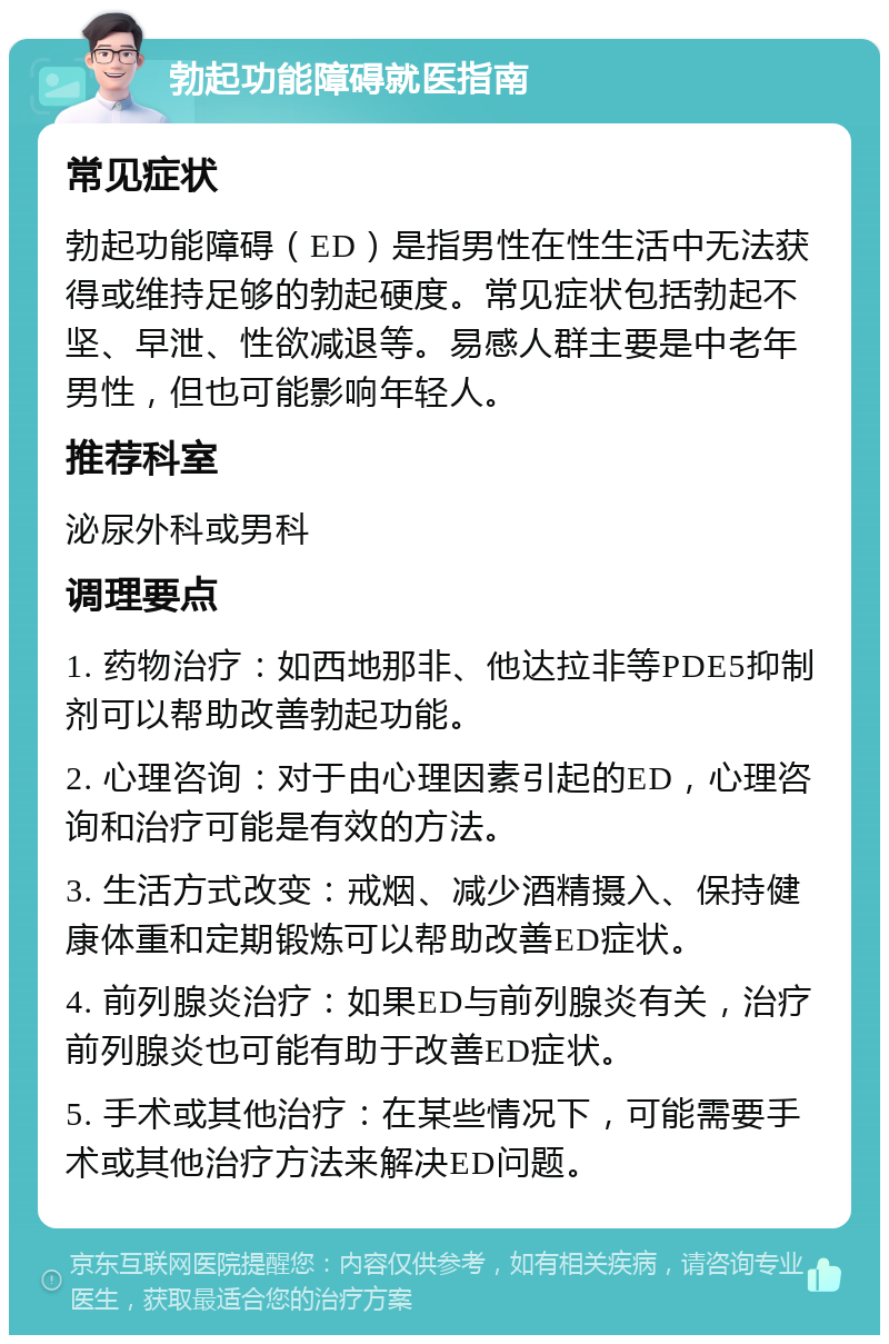 勃起功能障碍就医指南 常见症状 勃起功能障碍（ED）是指男性在性生活中无法获得或维持足够的勃起硬度。常见症状包括勃起不坚、早泄、性欲减退等。易感人群主要是中老年男性，但也可能影响年轻人。 推荐科室 泌尿外科或男科 调理要点 1. 药物治疗：如西地那非、他达拉非等PDE5抑制剂可以帮助改善勃起功能。 2. 心理咨询：对于由心理因素引起的ED，心理咨询和治疗可能是有效的方法。 3. 生活方式改变：戒烟、减少酒精摄入、保持健康体重和定期锻炼可以帮助改善ED症状。 4. 前列腺炎治疗：如果ED与前列腺炎有关，治疗前列腺炎也可能有助于改善ED症状。 5. 手术或其他治疗：在某些情况下，可能需要手术或其他治疗方法来解决ED问题。