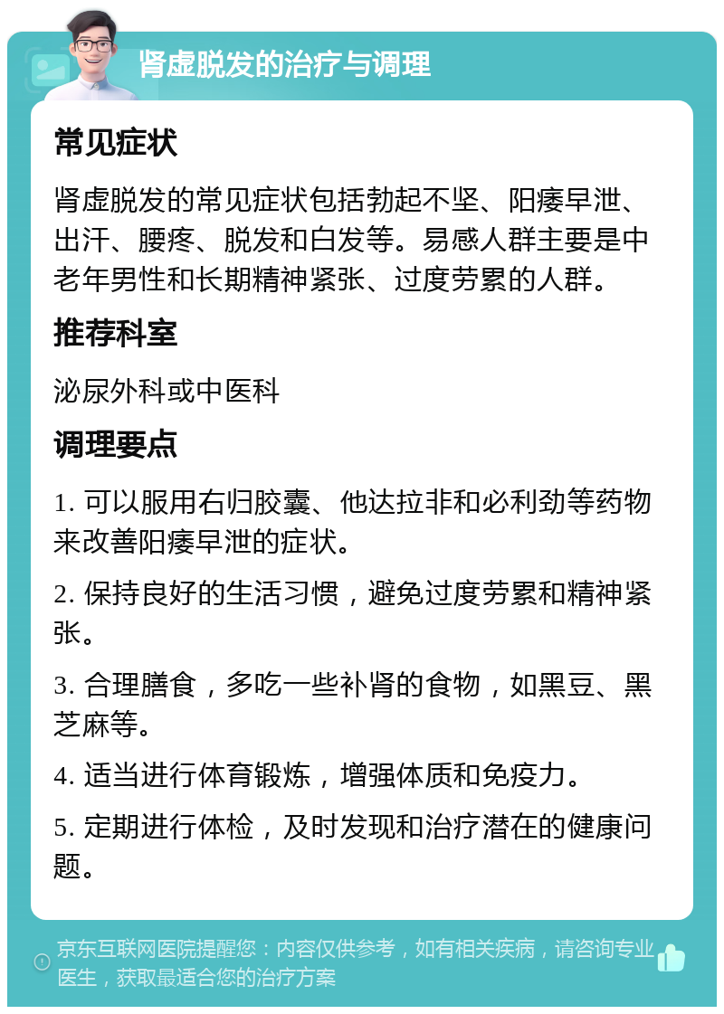 肾虚脱发的治疗与调理 常见症状 肾虚脱发的常见症状包括勃起不坚、阳痿早泄、出汗、腰疼、脱发和白发等。易感人群主要是中老年男性和长期精神紧张、过度劳累的人群。 推荐科室 泌尿外科或中医科 调理要点 1. 可以服用右归胶囊、他达拉非和必利劲等药物来改善阳痿早泄的症状。 2. 保持良好的生活习惯，避免过度劳累和精神紧张。 3. 合理膳食，多吃一些补肾的食物，如黑豆、黑芝麻等。 4. 适当进行体育锻炼，增强体质和免疫力。 5. 定期进行体检，及时发现和治疗潜在的健康问题。