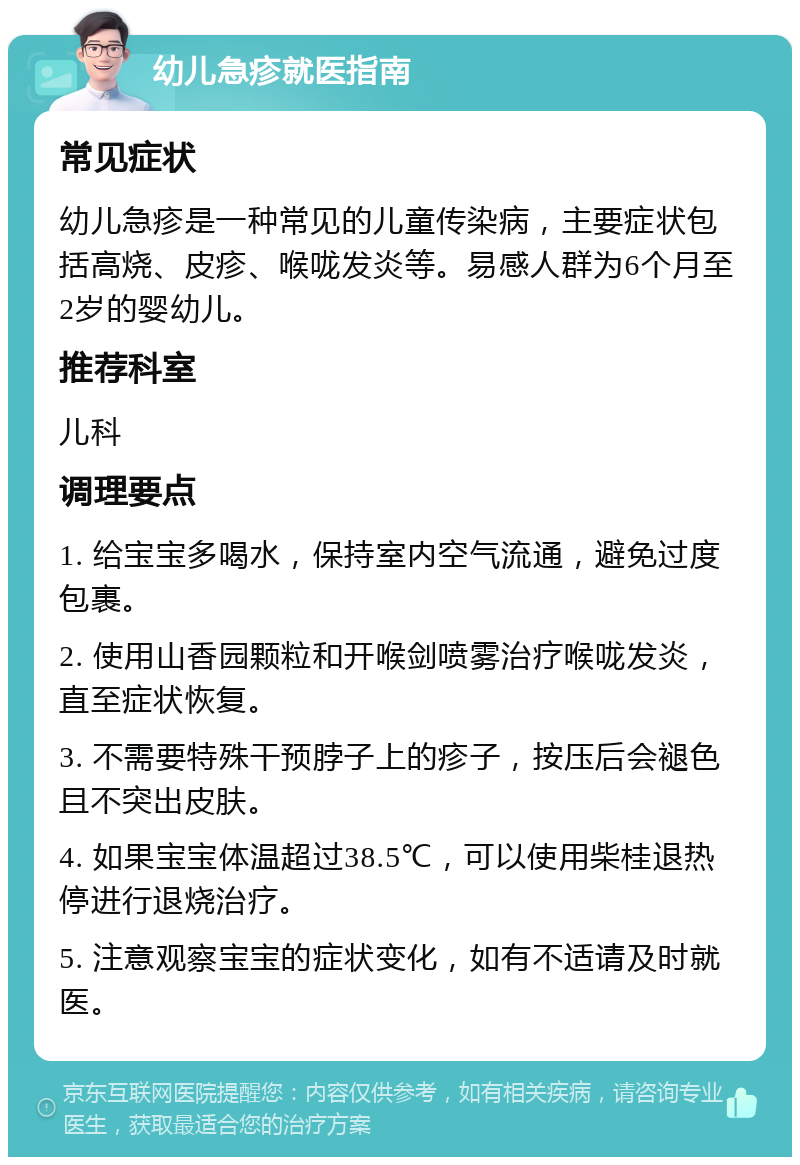 幼儿急疹就医指南 常见症状 幼儿急疹是一种常见的儿童传染病，主要症状包括高烧、皮疹、喉咙发炎等。易感人群为6个月至2岁的婴幼儿。 推荐科室 儿科 调理要点 1. 给宝宝多喝水，保持室内空气流通，避免过度包裹。 2. 使用山香园颗粒和开喉剑喷雾治疗喉咙发炎，直至症状恢复。 3. 不需要特殊干预脖子上的疹子，按压后会褪色且不突出皮肤。 4. 如果宝宝体温超过38.5℃，可以使用柴桂退热停进行退烧治疗。 5. 注意观察宝宝的症状变化，如有不适请及时就医。