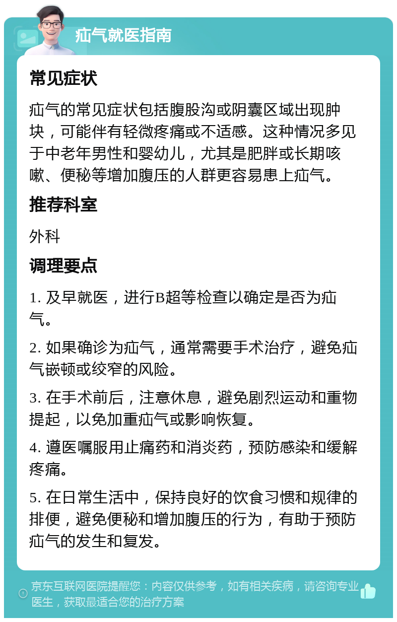 疝气就医指南 常见症状 疝气的常见症状包括腹股沟或阴囊区域出现肿块，可能伴有轻微疼痛或不适感。这种情况多见于中老年男性和婴幼儿，尤其是肥胖或长期咳嗽、便秘等增加腹压的人群更容易患上疝气。 推荐科室 外科 调理要点 1. 及早就医，进行B超等检查以确定是否为疝气。 2. 如果确诊为疝气，通常需要手术治疗，避免疝气嵌顿或绞窄的风险。 3. 在手术前后，注意休息，避免剧烈运动和重物提起，以免加重疝气或影响恢复。 4. 遵医嘱服用止痛药和消炎药，预防感染和缓解疼痛。 5. 在日常生活中，保持良好的饮食习惯和规律的排便，避免便秘和增加腹压的行为，有助于预防疝气的发生和复发。