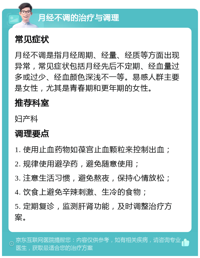 月经不调的治疗与调理 常见症状 月经不调是指月经周期、经量、经质等方面出现异常，常见症状包括月经先后不定期、经血量过多或过少、经血颜色深浅不一等。易感人群主要是女性，尤其是青春期和更年期的女性。 推荐科室 妇产科 调理要点 1. 使用止血药物如葆宫止血颗粒来控制出血； 2. 规律使用避孕药，避免随意使用； 3. 注意生活习惯，避免熬夜，保持心情放松； 4. 饮食上避免辛辣刺激、生冷的食物； 5. 定期复诊，监测肝肾功能，及时调整治疗方案。