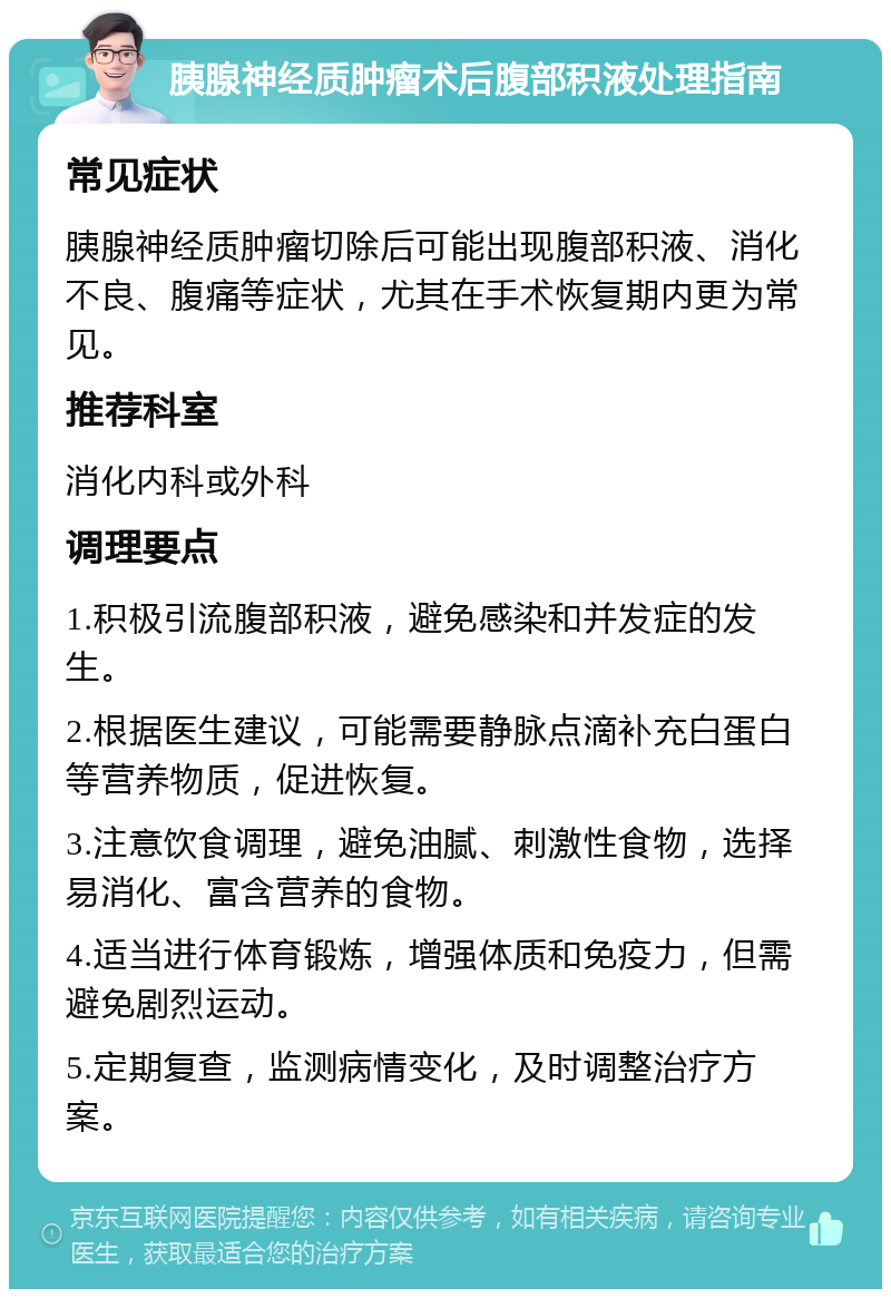 胰腺神经质肿瘤术后腹部积液处理指南 常见症状 胰腺神经质肿瘤切除后可能出现腹部积液、消化不良、腹痛等症状，尤其在手术恢复期内更为常见。 推荐科室 消化内科或外科 调理要点 1.积极引流腹部积液，避免感染和并发症的发生。 2.根据医生建议，可能需要静脉点滴补充白蛋白等营养物质，促进恢复。 3.注意饮食调理，避免油腻、刺激性食物，选择易消化、富含营养的食物。 4.适当进行体育锻炼，增强体质和免疫力，但需避免剧烈运动。 5.定期复查，监测病情变化，及时调整治疗方案。