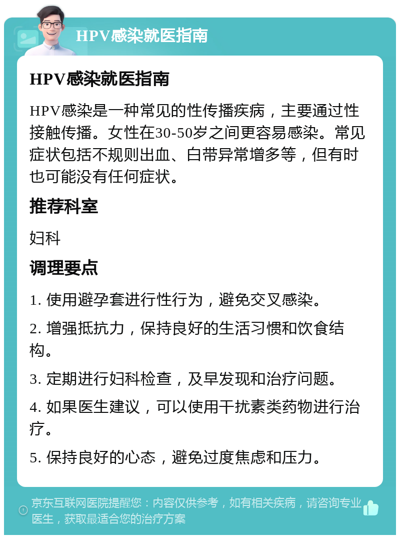 HPV感染就医指南 HPV感染就医指南 HPV感染是一种常见的性传播疾病，主要通过性接触传播。女性在30-50岁之间更容易感染。常见症状包括不规则出血、白带异常增多等，但有时也可能没有任何症状。 推荐科室 妇科 调理要点 1. 使用避孕套进行性行为，避免交叉感染。 2. 增强抵抗力，保持良好的生活习惯和饮食结构。 3. 定期进行妇科检查，及早发现和治疗问题。 4. 如果医生建议，可以使用干扰素类药物进行治疗。 5. 保持良好的心态，避免过度焦虑和压力。