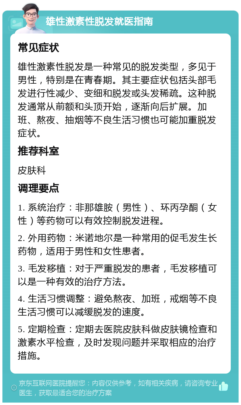 雄性激素性脱发就医指南 常见症状 雄性激素性脱发是一种常见的脱发类型，多见于男性，特别是在青春期。其主要症状包括头部毛发进行性减少、变细和脱发或头发稀疏。这种脱发通常从前额和头顶开始，逐渐向后扩展。加班、熬夜、抽烟等不良生活习惯也可能加重脱发症状。 推荐科室 皮肤科 调理要点 1. 系统治疗：非那雄胺（男性）、环丙孕酮（女性）等药物可以有效控制脱发进程。 2. 外用药物：米诺地尔是一种常用的促毛发生长药物，适用于男性和女性患者。 3. 毛发移植：对于严重脱发的患者，毛发移植可以是一种有效的治疗方法。 4. 生活习惯调整：避免熬夜、加班，戒烟等不良生活习惯可以减缓脱发的速度。 5. 定期检查：定期去医院皮肤科做皮肤镜检查和激素水平检查，及时发现问题并采取相应的治疗措施。