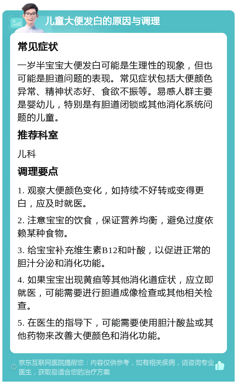 儿童大便发白的原因与调理 常见症状 一岁半宝宝大便发白可能是生理性的现象，但也可能是胆道问题的表现。常见症状包括大便颜色异常、精神状态好、食欲不振等。易感人群主要是婴幼儿，特别是有胆道闭锁或其他消化系统问题的儿童。 推荐科室 儿科 调理要点 1. 观察大便颜色变化，如持续不好转或变得更白，应及时就医。 2. 注意宝宝的饮食，保证营养均衡，避免过度依赖某种食物。 3. 给宝宝补充维生素B12和叶酸，以促进正常的胆汁分泌和消化功能。 4. 如果宝宝出现黄疸等其他消化道症状，应立即就医，可能需要进行胆道成像检查或其他相关检查。 5. 在医生的指导下，可能需要使用胆汁酸盐或其他药物来改善大便颜色和消化功能。