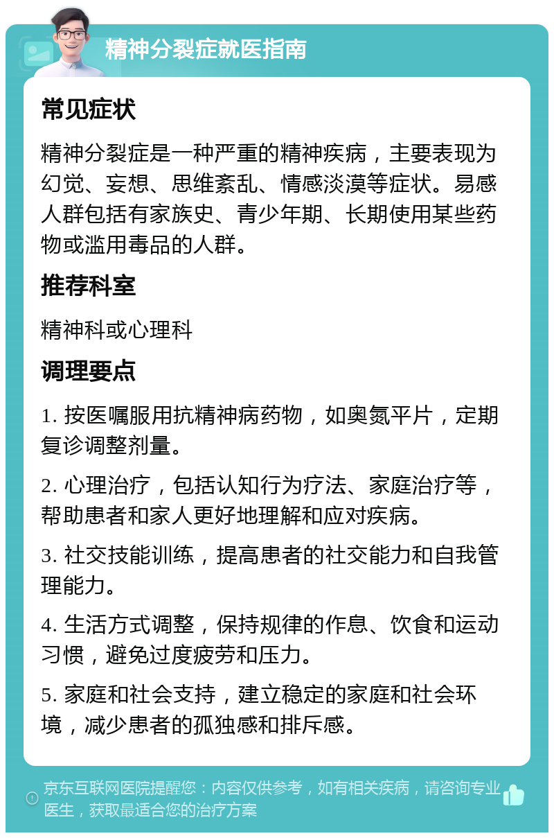 精神分裂症就医指南 常见症状 精神分裂症是一种严重的精神疾病，主要表现为幻觉、妄想、思维紊乱、情感淡漠等症状。易感人群包括有家族史、青少年期、长期使用某些药物或滥用毒品的人群。 推荐科室 精神科或心理科 调理要点 1. 按医嘱服用抗精神病药物，如奥氮平片，定期复诊调整剂量。 2. 心理治疗，包括认知行为疗法、家庭治疗等，帮助患者和家人更好地理解和应对疾病。 3. 社交技能训练，提高患者的社交能力和自我管理能力。 4. 生活方式调整，保持规律的作息、饮食和运动习惯，避免过度疲劳和压力。 5. 家庭和社会支持，建立稳定的家庭和社会环境，减少患者的孤独感和排斥感。